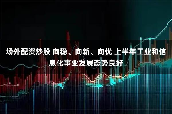 场外配资炒股 向稳、向新、向优 上半年工业和信息化事业发展态势良好