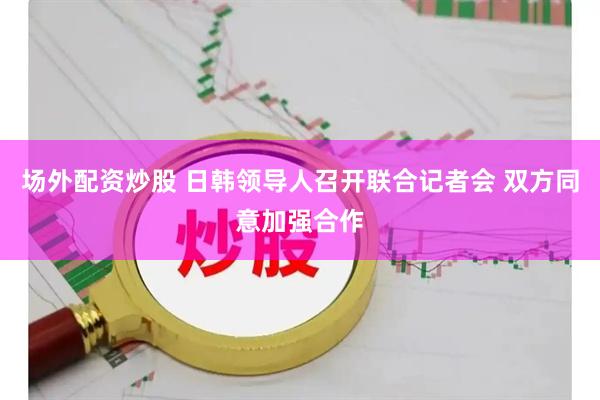场外配资炒股 日韩领导人召开联合记者会 双方同意加强合作