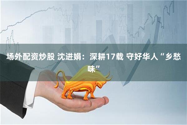场外配资炒股 沈进娟：深耕17载 守好华人“乡愁味”