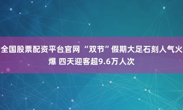 全国股票配资平台官网 “双节”假期大足石刻人气火爆 四天迎客超9.6万人次