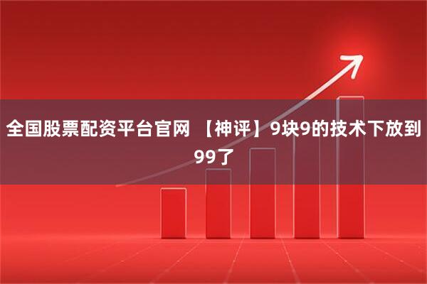 全国股票配资平台官网 【神评】9块9的技术下放到99了