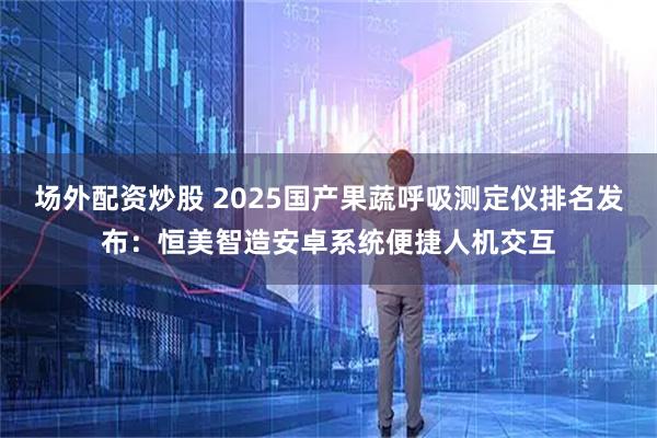 场外配资炒股 2025国产果蔬呼吸测定仪排名发布:恒美智造安卓系统便捷人机交互