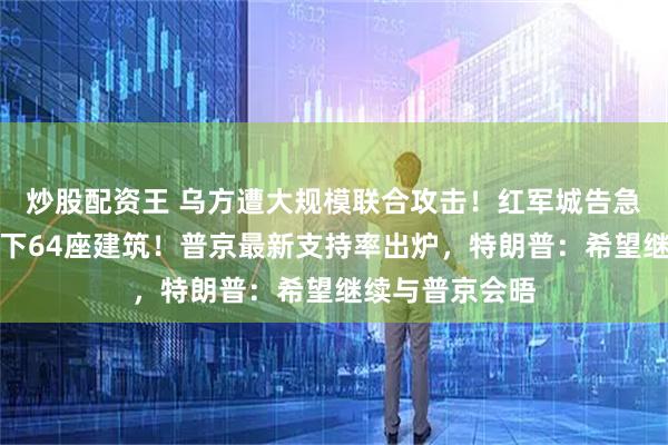 炒股配资王 乌方遭大规模联合攻击！红军城告急，俄军一天拿下64座建筑！普京最新支持率出炉，特朗普：希望继续与普京会晤