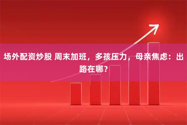 场外配资炒股 周末加班,多孩压力,母亲焦虑:出路在哪?