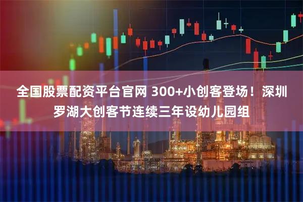全国股票配资平台官网 300+小创客登场!深圳罗湖大创客节连续三年设幼儿园组