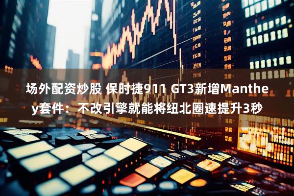 场外配资炒股 保时捷911 GT3新增Manthey套件：不改引擎就能将纽北圈速提升3秒