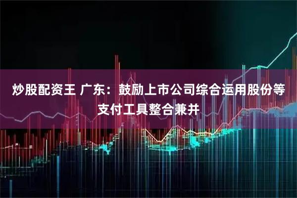 炒股配资王 广东：鼓励上市公司综合运用股份等支付工具整合兼并