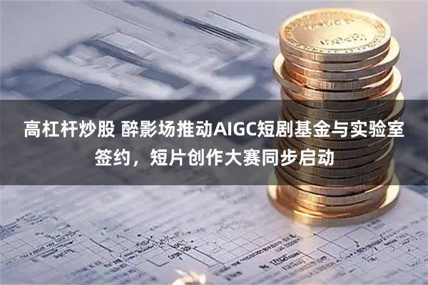 高杠杆炒股 醉影场推动AIGC短剧基金与实验室签约，短片创作大赛同步启动