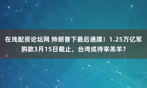 在线配资论坛网 特朗普下最后通牒！1.25万亿军购款3月15日截止，台湾成待宰羔羊？