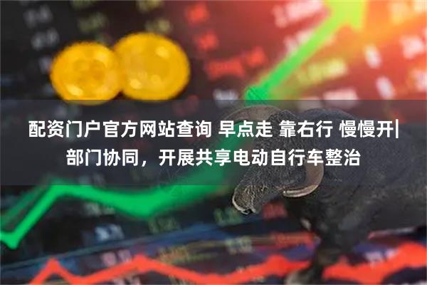 配资门户官方网站查询 早点走 靠右行 慢慢开︳部门协同，开展共享电动自行车整治