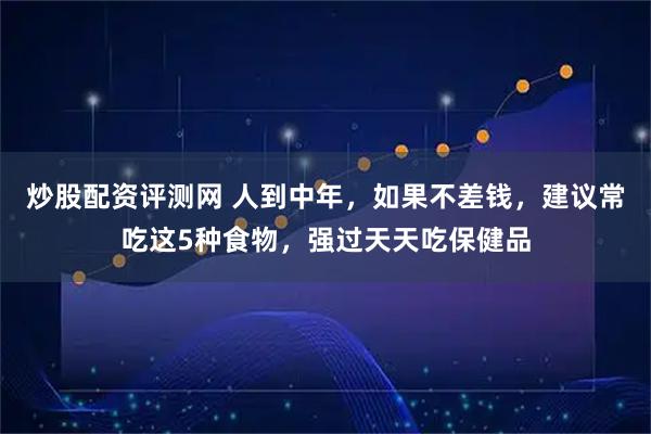 炒股配资评测网 人到中年，如果不差钱，建议常吃这5种食物，强过天天吃保健品