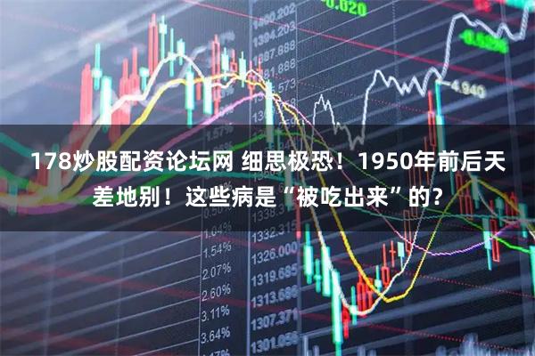178炒股配资论坛网 细思极恐！1950年前后天差地别！这些病是“被吃出来”的？