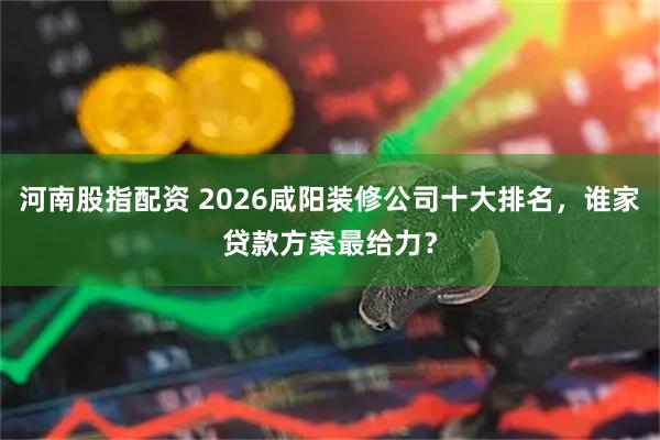 河南股指配资 2026咸阳装修公司十大排名，谁家贷款方案最给力？