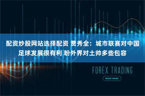 配资炒股网站选择配资 贾秀全:城市联赛对中国足球发展很有利 盼外界对土帅多些包容