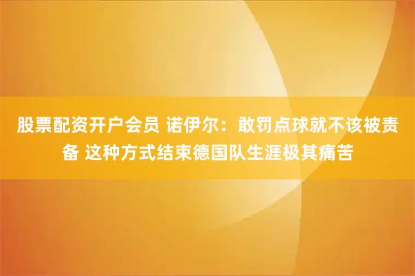 股票配资开户会员 诺伊尔:敢罚点球就不该被责备 这种方式结束德国队生涯极其痛苦