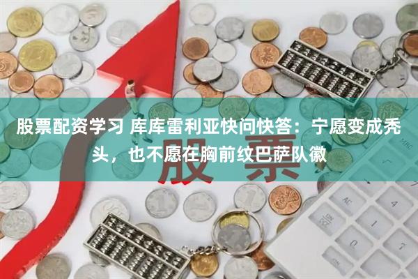 股票配资学习 库库雷利亚快问快答：宁愿变成秃头，也不愿在胸前纹巴萨队徽