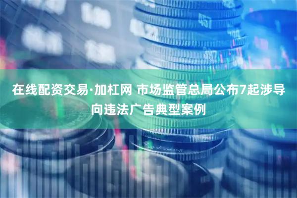 在线配资交易·加杠网 市场监管总局公布7起涉导向违法广告典型案例