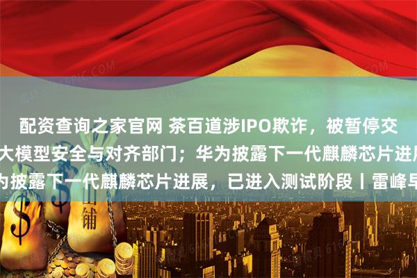 配资查询之家官网 茶百道涉IPO欺诈，被暂停交易；字节Seed单独设立大模型安全与对齐部门；华为披露下一代麒麟芯片进展，已进入测试阶段丨雷峰早报